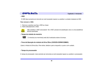 Capítulo 2 - Iniciando
- HDD
 O HDD deve somente ser removido se você necessitar reparar ou substituir a unidade instalada de HDD.

Para remover o HDD:

1. Remova o parafuso que fixa o HDD ao chassi
2. Retire delicadamente o HDD.

           Não substitua o HDD você próprio! Se o HDD precisar de substituição, leve-o à uma assistência
           técnica autorizada.

- Tampa do módulo da memória

            O módulo(s) de memória(s) está (ão) localizados abaixo da tampa.


- Trava de liberação do módulo do Drive Ótico (CD/DVD-CDRW/COMBO)

Libera o módulo do Drive ótico. Para retirar, deslize-o para a esquerda, e puxe-o com cuidado.


- Tampa do processador

A tampa do processador deve somente ser removida se você necessitar reparar ou substituir o processador.




                                                     40
 