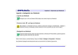 Capítulo 3 - Operando seu Notebook

Ligando e desligando seu Notebook

- Ligando seu Notebook

       Assegure que o drive de Diskete (FDD) esteja vazio antes de ligar seu Notebook.



- Pressione a tecla      para ligar seu Notebook.

       Não desligue o computador até que o sistema operacional carregue completamente. Desligar o
       Notebook durante a inicialização, poderá resultar em erros na próxima vez que você for ligá-lo.



- Desligando seu Notebook

        Algumas opções de rede, podem não estar presentes no Windows XP Home Edition, podendo aparecer
        algumas janelas diferentes das descritas.


Salve e feche todas as Janelas Abertas. Clique em Iniciar > Desligar o Computador > Encerrar.

Seu Notebook desligará automaticamente após ao encerramento do Sistema Operacional.




                                                  42
 