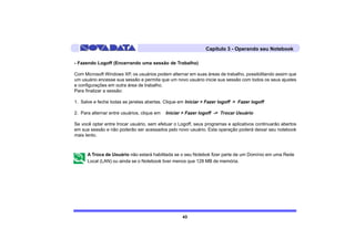 Capítulo 3 - Operando seu Notebook

- Fazendo Logoff (Encerrando uma sessão de Trabalho)

Com Microsoft Windows XP, os usuários podem alternar em suas áreas de trabalho, possibilitando assim que
um usuário encesse sua sessão e permita que um novo usuário inicie sua sessão com todos os seus ajustes
e configurações em outra área de trabalho.
Para finalizar a sessão:

1. Salve e feche todas as janelas abertas. Clique em Iniciar > Fazer logoff > Fazer logoff

2. Para alternar entre usuários, clique em   Iniciar > Fazer logoff -> Trocar Usuário

Se você optar entre trocar usuário, sem efetuar o Logoff, seus programas e aplicativos continuarão abertos
em sua sessão e não poderão ser acessados pelo novo usuário. Esta operação poderá deixar seu notebook
mais lento.



      A Troca de Usuário não estará habilitada se o seu Notebok fizer parte de um Domínio em uma Rede
      Local (LAN) ou ainda se o Notebook tiver menos que 128 MB de memória.




                                                    43
 