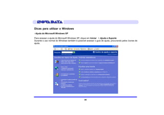 Dicas para utilizar o Windows
- Ajuda do Microsoft Windows XP

Para acessar a ajuda do Microsoft Windows XP, clique em Iniciar > Ajuda e Suporte
Durante o uso normal do Windows também é possível acessar o guia de ajuda, procurando pelos ícones de
ajuda.




                                                 44
 