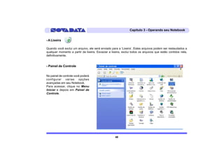 Capítulo 3 - Operando seu Notebook


- A Lixeira

Quando você exclui um arquivo, ele será enviado para a ‘Lixeira’. Estes arquivos podem ser restaudados a
qualquer momento a partir da lixeira. Esvaziar a lixeira, exclui todos os arquivos que estão contidos nela,
definitivamente.


- Painel de Controle


No painel de controle você poderá
configurar várias opções
avançadas em seu Notebook.
Para acessar, clique no Menu
Iniciar e depois em Painel de
Controle.




                                                    48
 