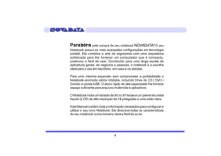 Parabéns pela compra de seu notebook NOVADATA! O seu
Notebook possui as mais avançadas configurações em tecnologia
portátil. Ela combina a arte da ergonomia com uma arquitetura
sofisticada para lhe fornecer um computador que é compacto,
poderoso e fácil de usar. Construído para uma larga escala de
aplicativos gerais, de negócios e pessoais, o notebook é a escolha
ideal para o uso em escritório, em casa e na estrada.

Para uma máxima expansão sem comprometer a portabilidade o
Notebook acomoda vários módulos, incluindo Drive de CD / DVD /
Combo e portas USB. O disco rígido de alta capacidade lhe fornece
espaço suficiente para arquivos multimídia e aplicativos.

O Notebook inclui um teclado de 85 ou 87 teclas e um painel de cristal
líquido (LCD) de alta resolução de 14 polegadas e uma visão clara.

Este Manual contém toda a informação necessária para configurar e
utilizar o seu novo Notebook. Ele descreve todas as características
do seu notebook numa maneira clara e fácil de se ler.




                                 5
 