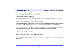 Capítulo 3 - Operando seu Notebook


Personalizando sua Área de Trabalho

- Escolhendo um Papel de Parede:
Você pode configurar o papel de parede e as cores de sua área de trabalho de acordo com o seu gosto.

Iniciar > Painel de Controle > Vídeo > Área de Trabalho

Você poderá escolher na Janela Área de Trabalho, seu papel de parede em uma lista, ou ainda importar do
seu arquivo, uma figura de sua prefência para que ela apareça estampada em sua área de trabalho.

Você poderá ainda escolher as opções de disposição da figura, como extendida (para ocupar toda a área da
tela), lado a lado (para aparecer de forma múltipla em toda a área da tela) ou centralizada.


- Escolhendo uma Proteção de Tela

Iniciar > Painel de Controle > Vídeo > Proteção de Tela

Se preferir, escolha uma das opções da Janela Proteção de tela. Você poderá pré-visualizar a proteção de
tela escolhida.




                                                  50
 