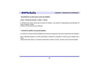 Capítulo 3 - Operando seu Notebook


- Escolhendo um tema para a área de trabalho.

Iniciar > Painel de Controle > Vídeo > Temas

O Windows trás vários temas para sua área de trabalho, que possuem configurações personalizadas de
cores, imagens e fontes.
Escolha um dos temas de sua prefência.


- Criando um atalho na área de trabalho.

Um ataho é um ícone na área de trabalho que inicializa os programas, arquivos ou aplicativos mais utilizados.

Abra o Windows Explorer ou o Meu Computador e selecione o programa ou arquivo que se deseja criar o
ícone.
Clique sobre este arquivo e, mantendo pressionado o botão do mouse, arraste-o para a área de trabalho.




                                                    51
 