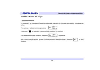 Capítulo 3 - Operando seu Notebook

Teclado e Painel de Toque

- Teclado Numérico

Os números e os símbolos do Teclado Numérico são marcados na cor verde à direita dos caracteres das
teclas.

Para acionar o teclado numérico, pressione:            .

O indicador        se acenderá quando o teclado numérico for acionado.

Para desabilitar o teclado numérico, pressione:               novamente.


Para usar as funções duplas, quando o teclado numérico estiver acionado, pressione          a tecla
desejada.




                                                  52
 