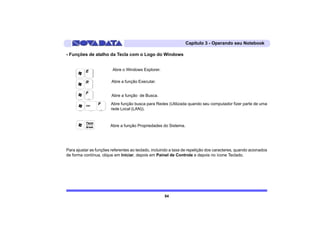 Capítulo 3 - Operando seu Notebook

- Funções de atalho da Tecla com o Logo do Windows


                         Abre o Windows Explorer.

                        Abre a função Executar.


                        Abre a função de Busca.
                        Abre função busca para Redes (Utilizada quando seu computador fizer parte de uma
                        rede Local (LAN)).



                       Abre a função Propriedades do Sistema.




Para ajustar as funções referentes ao teclado, incluindo a taxa de repetição dos caracteres, quando acionados
de forma contínua, clique em Iniciar, depois em Painel de Controle e depois no ícone Teclado.




                                                     54
 