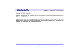 Capítulo 3 - Operando seu Notebook

Botões de fácil acesso
Os botões de fácil acesso são projetados para lhe proporcionarem acesso rápido aos programas que você
utiliza com mais frequência.

Originalmente, as teclas não vem configuradas para iniciar nenhum programa. Ao ser pressionar, estes botões
pela primeira vez, uma tela de configuração se abrirá. Siga os passos indicados para a configuração dos
programas que os botões de fácil acesso deverão acionar.




                                                    55
 