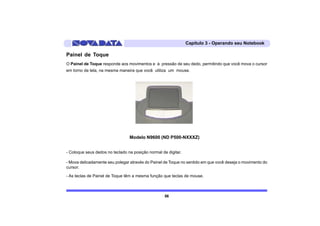 Capítulo 3 - Operando seu Notebook

Painel de Toque
O Painel de Toque responde aos movimentos e à pressão de seu dedo, permitindo que você mova o cursor
em torno da tela, na mesma maneira que você utiliza um mouse.




                                 Modelo N9600 (ND P500-NXXXZ)


- Coloque seus dedos no teclado na posição normal de digitar.

- Mova delicadamente seu polegar através do Painel de Toque no sentido em que você deseja o movimento do
cursor.

- As teclas de Painel de Toque têm a mesma função que teclas de mouse.



                                                    56
 