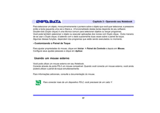 Capítulo 3 - Operando seu Notebook

Para selecionar um objeto, mova primeiramente o ponteiro sobre o objeto que você quer selecionar, e pressione
então a tecla esquerda uma vez e libere-a. A funcionalidade destas teclas depende de seu software.
Double-click (Duplo clique) é uma técnica comum para selecionar objetos ou lançar programas.
Você pode também selecionar o objeto ou executar aplicações dos ícones com Duplo clique. Outra maneira
de se usar o Duplo clique, é batendo com o dedo suavemente duas vezes sobre o painel de toque.
Algumas dessas funções, dependem dos programas que estão sendo executados no momento.

- Customizando o Painel de Toque

Para ajustar propriedades do mouse, clique em Iniciar > Painel de Controle e depois em Mouse.
Configure seus ajustes pessoais e clique em Aplicar.


 Usando um mouse externo
Você pode utlizar um mouse externo em seu Notebook.
Conecte através da porta PS-2 um mouse compatível. Quando você conecta um mouse externo, você ainda
poderá utilizar o painel de toque simultaneamente.

Para informações adicionais, consulte a documentação do mouse.


          Para conectar mais de um dispositivo PS-2, você precisará de um cabo Y.




                                                     57
 