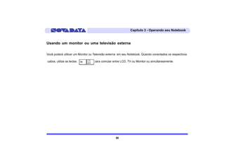 Capítulo 3 - Operando seu Notebook



Usando um monitor ou uma televisão externa

Você poderá utilizar um Monitor ou Televisão externa em seu Notebook. Quando conectados os respectivos

cabos, utilize as teclas          para comutar entre LCD, TV ou Monitor ou simultaneamente.




                                                  58
 