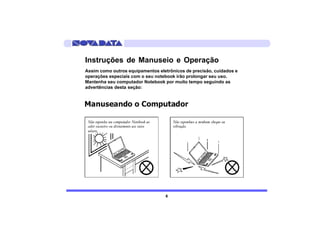 Instruções de Manuseio e Operação
Assim como outros equipamentos eletrônicos de precisão, cuidados e
operações especiais com o seu notebook irão prolongar seu uso.
Mantenha seu computador Notebook por muito tempo seguindo as
advertências desta seção:




                                  6
 