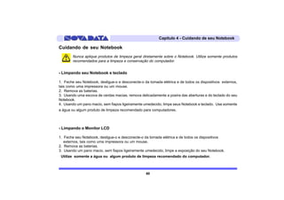 Capítulo 4 - Cuidando de seu Notebook

Cuidando de seu Notebook
        Nunca aplique produtos de limpeza geral diretamente sobre o Notebook. Utilize somente produtos
        recomendados para a limpeza e conservação do computador.


- Limpando seu Notebook e teclado

1. Feche seu Notebook, desligue-o e desconecte-o da tomada elétrica e de todos os dispositivos externos,
tais como uma impressora ou um mouse.
2. Remova as baterias.
3. Usando uma escova de cerdas macias, remova delicadamente a poeira das aberturas e do teclado do seu
Notebook.
4. Usando um pano macio, sem fiapos ligeiramente umedecido, limpe seus Notebook e teclado. Use somente
a água ou algum produto de limpeza recomendado para computadores.



- Limpando o Monitor LCD

1. Feche seu Notebook, desligue-o e desconecte-o da tomada elétrica e de todos os dispositivos
   externos, tais como uma impressora ou um mouse.
2. Remova as baterias.
3. Usando um pano macio, sem fiapos ligeiramente umedecido, limpe a exposição do seu Notebook.
 Utilize somente a água ou algum produto de limpeza recomendado do computador.



                                                  60
 