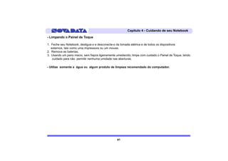 Capítulo 4 - Cuidando de seu Notebook

- Limpando o Painel de Toque

1. Feche seu Notebook, desligue-o e desconecte-o da tomada elétrica e de todos os dispositivos
   externos, tais como uma impressora ou um mouse.
2. Remova as baterias.
3. Usando um pano macio, sem fiapos ligeiramente umedecido, limpe com cuidado o Painel de Toque, tendo
    cuidado para não permitir nenhuma umidade nas aberturas.

- Utilize somente a água ou algum produto de limpeza recomendado do computador.




                                                 61
 