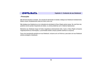 Capítulo 4 - Cuidando de seu Notebook

- Precauções

Não derrame líquidos no teclado. Se o líquido for derramado no teclado, desligue seu Notebook imediatamente.
Deixe-o secar completamente antes de usá-lo outra vez.

Não desligue seu Notebook se a luz indicadora de atividade do Disco Rígido estiver acesa. Se você fizer isto,
poderão ocorrer perdas irreparáveis de dados, ou ainda problemas com o Sistema Operacional.

Mantenha seu Notebook longe de fontes magnéticas extremamente forte. Como o Disco Rígido armazena
magneticamente as informações, a proximidade destes campos poderão danificar os arquivos.

Faça uma manutenção periódica em seu Notebook, inclusive com um Antivírus, para estar com seu Notebook
sempre protegido e atualizado.




                                                     62
 
