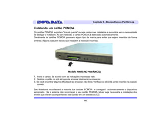 Capítulo 5 - Dispositivos e Periféricos

Instalando um cartão PCMCIA
Os cartões PCMCIA suportam “troca à quente” ou seja, podem ser instalados e removidos sem a necessidade
de desligar o Notebook. Ao ser instalado, o cartão PCMCIA é detectado automaticamente.
Geralmente os cartões PCMCIA possuem algum tipo de marca para evitar que sejam inseridos de forma
errônea. Alguns possuem travas que impedem a inserção incorreta.




                                    Modelo N9600 (ND P500-NXXXZ)

1. Insira o cartão, de acordo com as indicações impressas nele.
2. Deslize o cartão no slot até que ele encaixe totalmente no conector.
3. Se você encontrar alguma dificuldade ao encaixar, não force. Verifique se ele está sendo inserido na posição
   correta.

Seu Notebook reconhecerá a maioria dos cartões PCMCIA e carregará automaticamente o dispositivo
apropriado. Se o sistema não reconhecer o seu cartão PCMCIA, talvez seja necessária a instalação dos
drivers que vieram acompanhando este cartão em um diskete ou CD.

                                                      64
 