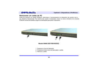 Capítulo 5 - Dispositivos e Periféricos

Removendo um cartão de PC
Antes de remover um cartão PCMCIA, interrompa o funcionamento do dispositivo de acordo com o
seu Sistema Operacional. Na maioria dos casos é necessário clicar no ícone indicativo de conexão
PCMCIA na barra de tarefas e seguir as orientações para parar o dispositivo.




                               Modelo N9600 (ND P500-NXXXZ)


                          1. Pressione a trava de liberação.
                          2. Pressione a trava outra vez para ejetar o cartão.
                          3. Remova o cartão.



                                                 65
 