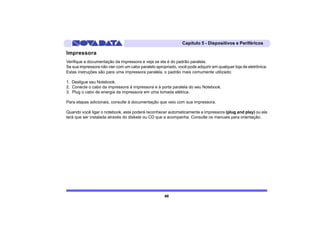 Capítulo 5 - Dispositivos e Periféricos

Impressora
Verifique a documentação da impressora e veja se ela é do padrão paralela.
Se sua impressora não vier com um cabo paralelo apropriado, você pode adquirir em qualquer loja de eletrônica.
Estas instruções são para uma impressora paralela, o padrão mais comumente utilizado:

1. Desligue seu Notebook.
2. Conecte o cabo da impressora à impressora e à porta paralela do seu Notebook.
3. Plug o cabo de energia da impressora em uma tomada elétrica.

Para etapas adicionais, consulte à documentação que veio com sua impressora.

Quando você ligar o notebook, este poderá reconhecer automaticamente a impressora (plug and play) ou ela
terá que ser instalada através do diskete ou CD que a acompanha. Consulte os manuais para orientação.




                                                     66
 