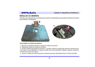 Capítulo 5 - Dispositivos e Periféricos

MÓDULOS DA MEMÓRIA
Consulte a documentação de seu Notebook para verificar a possibilidade de expansão de módulos de memória,
para melhorar o desempenho.




Para instalar um módulo da memória:
1. Remova os parafusos que fixam a tampa do módulo da memória.
2. Desprenda a tampa do módulo da memória.
3. Há dois módulos para pentes de memória. O primeiro módulo é ocupado pelo pente de memória que já
vem incluido no seu Notebook e o segundo módulo serve para expansões. Coloque o segundo módulo de
memória de acordo com a figura.
4. Quando o módulo for fixado firmemente, pressione para baixo delicadamente até o encaixe completo.


                                                   67
 