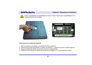 Capítulo 5 - Dispositivos e Periféricos

          Existe a possibilidade da necessidade de troca do módulo original para compatibilidade com o
          módulo adicional a ser instalado.




Para remover um módulo da memória:

1.   Siga as primeiras duas etapas no procedimento anterior (pag 70).
2.   Force as duas travas que prendem o módulo da memória . O módulo assumirá a posição diagonal.
3.   Segure as bordas do módulo de memória e remova-a delicadamente.
4.   Instale seu novo módulo de memória de acordo com as etapas 3 e 4 do procedimento anterior.



                                                   68
 