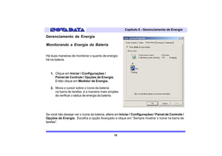 Capítulo 6 - Gerenciamento de Energia

Gerenciamento de Energia

Monitorando a Energia da Bateria

Há duas maneiras de monitorar o quanto de energia
há na bateria.



   1. Clique em Iniciar / Configurações /
      Painel de Controle / Opções de Energia;
      Então clique em Medidor de Energia.

   2. Mova o cursor sobre o ícone da bateria
      na barra de tarefas, é a maneira mais simples
      de verificar o status de energia da bateria.




Se você não desejar ver o ícone da bateria, altere em Iniciar / Configurações / Painel de Controle /
Opções de Energia. Escolha a opção Avançado e clique em “Sempre mostrar o ícone na barra de
tarefas”.



                                                 70
 