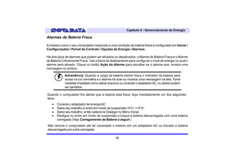 Capítulo 6 - Gerenciamento de Energia

Alarmes de Bateria Fraca

A maneira como o seu computador responde a uma condição de bateria fraca é configurado em Iniciar /
Configurações / Painel de Controle / Opções de Energia / Alarmes.

Há dois tipos de alarmes que podem ser ativados ou desativados: o Alarme de Bateria Fraca e o Alarme
de Bateria Criticamente Fraca. Use a barra de deslizamento para configurar o nível de energia no qual o
alarme será ativado. Clique no botão Ação do Alarme para escolher se o alarme soa, mostra uma
mensagem ou ambos.

             Advertência: Quando a carga da bateria estiver fraca o indicador da bateria será
             aceso na cor vermelha e o alarme irá soar ou mostrar uma mensagem na tela. Tome
             medidas imediatas como salvar arquivos ou conectar o adaptador AC, ou dados podem
             ser perdidos.

Quando o computador lhe alertar que a bateria está fraca, faça imediatamente um dos seguintes
itens:
    •   Conecte o adaptador de energia AC
    •   Salve seu trabalho e entre em modo de suspensão <Fn> +<F3>
    •   Salve seu trabalho, então selecione Desligar no Menu Iniciar.
    •   Desligue ou entre em modo de suspensão e troque a bateria descarregada com uma bateria
        carregada (Veja Carregamento da Bateria a seguir.)
Não reinicie o computador até ter conectado o mesmo em um adaptador AC ou trocado a bateria
descarregada por outra carregada.

                                                  72
 