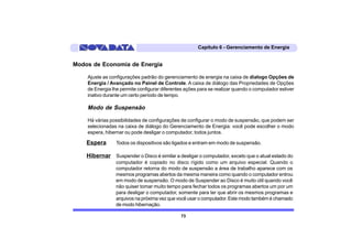 Capítulo 6 - Gerenciamento de Energia


Modos de Economia de Energia

    Ajuste as configurações padrão do gerenciamento de energia na caixa de dialogo Opções de
    Energia / Avançado no Painel de Controle. A caixa de diálogo das Propriedades de Opções
    de Energia lhe permite configurar diferentes ações para se realizar quando o computador estiver
    inativo durante um certo período de tempo.

    Modo de Suspensão

    Há várias possibilidades de configurações de configurar o modo de suspensão, que podem ser
    selecionadas na caixa de diálogo do Gerenciamento de Energia: você pode escolher o modo
    espera, hibernar ou pode desligar o computador, todos juntos.

    Espera       Todos os dispositivos são ligados e entram em modo de suspensão.

    Hibernar Suspender o Disco é similar a desligar o computador, exceto que o atual estado do
                 computador é copiado no disco rígido como um arquivo especial. Quando o
                 computador retorna do modo de suspensão a área de trabalho aparece com os
                 mesmos programas abertos da mesma maneira como quando o computador entrou
                 em modo de suspensão. O modo de Suspender ao Disco é muito útil quando você
                 não quiser tomar muito tempo para fechar todos os programas abertos um por um
                 para desligar o computador, somente para ter que abrir os mesmos programas e
                 arquivos na próxima vez que você usar o computador. Este modo também é chamado
                 de modo hibernação.

                                               73
 