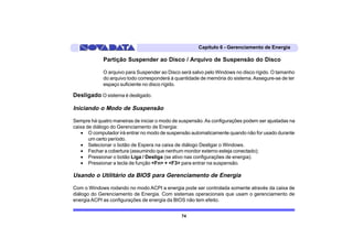 Capítulo 6 - Gerenciamento de Energia

             Partição Suspender ao Disco / Arquivo de Suspensão do Disco

             O arquivo para Suspender ao Disco será salvo pelo Windows no disco rígido. O tamanho
             do arquivo todo corresponderá à quantidade de memória do sistema. Assegure-se de ter
             espaço suficiente no disco rígido.

Desligado O sistema é desligado.

Iniciando o Modo de Suspensão

Sempre há quatro maneiras de iniciar o modo de suspensão. As configurações podem ser ajustadas na
caixa de diálogo do Gerenciamento de Energia:
   • O computador irá entrar no modo de suspensão automaticamente quando não for usado durante
       um certo período.
   • Selecionar o botão de Espera na caixa de diálogo Desligar o Windows.
   • Fechar a cobertura (assumindo que nenhum monitor externo esteja conectado);
   • Pressionar o botão Liga / Desliga (se ativo nas configurações de energia).
   • Pressionar a tecla de função <Fn> + <F3> para entrar na suspensão.

Usando o Utilitário da BIOS para Gerenciamento de Energia

Com o Windows rodando no modo ACPI a energia pode ser controlada somente através da caixa de
diálogo do Gerenciamento de Energia. Com sistemas operacionais que usam o gerenciamento de
energia ACPI as configurações de energia da BIOS não tem efeito.


                                               74
 