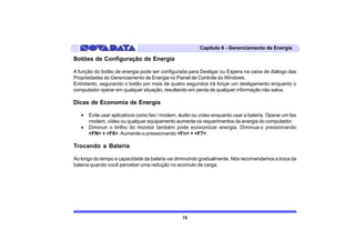 Capítulo 6 - Gerenciamento de Energia

Botões de Configuração de Energia

A função do botão de energia pode ser configurada para Desligar ou Espera na caixa de diálogo das
Propriedades do Gerenciamento de Energia no Painel de Controle do Windows.
Entretanto, segurando o botão por mais de quatro segundos irá forçar um desligamento enquanto o
computador operar em qualquer situação, resultando em perda de qualquer informação não salva.

Dicas de Economia de Energia

   •   Evite usar aplicativos como fax / modem, áudio ou vídeo enquanto usar a bateria. Operar um fax
       modem, vídeo ou qualquer equipamento aumenta os requerimentos de energia do computador.
   •   Diminuir o brilho do monitor também pode economizar energia. Diminua-o pressionando
       <FN> + <F6>. Aumente-o pressionando <Fn> + <F7>.

Trocando a Bateria

Ao longo do tempo a capacidade da bateria vai diminuindo gradualmente. Nós recomendamos a troca da
bateria quando você perceber uma redução no acúmulo de carga.




                                                 75
 