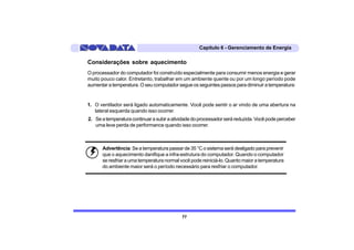 Capítulo 6 - Gerenciamento de Energia

Considerações sobre aquecimento
O processador do computador foi construído especialmente para consumir menos energia e gerar
muito pouco calor. Entretanto, trabalhar em um ambiente quente ou por um longo período pode
aumentar a temperatura. O seu computador segue os seguintes passos para diminuir a temperatura:


1. O ventilador será ligado automaticamente. Você pode sentir o ar vindo de uma abertura na
   lateral esquerda quando isso ocorrer.
2. Se a temperatura continuar a subir a atividade do processador será reduzida. Você pode perceber
   uma leve perda de performance quando isso ocorrer.



      Advertência: Se a temperatura passar de 35 °C o sistema será desligado para prevenir
      que o aquecimento danifique a infra-estrutura do computador. Quando o computador
      se resfriar a uma temperatura normal você pode reiniciá-lo. Quanto maior a temperatura
      do ambiente maior será o período necessário para resfriar o computador.




                                            77
 