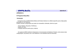 Apêndice A

APÊNDICE A

O Programa Setup Bios

Introdução

  O programa setup do BIOS (Sistema Básico de Entrada e Saída) é um utilitário específico para configurações
avançadas em seu Notebook.
Existem diversas configurações que podem ser acessadas e alteradas, dentre as quais:

 - Discos Rígidos, Disquetes e Periféricos.
 - Opções de vídeo.
 - Proteção através de senha para o sistema.


   Os ajustes do BIOS interferem diretamente no funcionamento do Notebook. Portanto, evite acessar estas
configurações. Se precisar, leve o seu Notebook a uma assistência técnica autorizada.




                                                    79
 