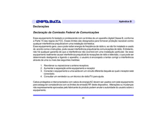 Apêndice B

Declarações

Declaração da Comissão Federal de Comunicações

Esse equipamento foi testado e condescende com os limites de um aparelho digital Classe B, conforme
a Parte 15 das regras da FCC. Esses limites são designados para fornecer proteção razoável contra
qualquer interferência prejudicial em uma instalação doméstica.
Esse equipamento gera, usa e pode radiar energia de freqüência de rádio e, se não for instalado e usado
de acordo coma s instruções, pode causar interferência prejudicial às comunicações de rádio. Entretanto,
não há qualquer garantia de que a interferência não ocorrerá em uma instalação particular. Se esse
equipamento realmente causar interferência prejudicial às recepções de rádio e televisão, o que pode ser
determinado desligando e ligando o aparelho, o usuário é encorajado a tentar corrigir a interferência
através de uma ou mais das seguintes medidas:

       1. Reordenar ou reposicionar a antena receptora.
       2. Aumentar a separação entre equipamento e receptor
       3. Conectar o equipamento a uma saída em um circuito diferente daquele ao qual o receptor está
          conectado.
       4. Consultar um vendedor ou um técnico de rádio/TV para ajuda.

Cabos protegidos e interconectados com cabos de energia AC devem ser usados com este equipamento
para assegurar complacência com os limites de emissão RF deste dispositivo. Alterações ou mudanças
não expressamente aprovadas pelo fabricante do produto podem anular a autoridade do usuário sobre o
equipamento.


                                                  81
 