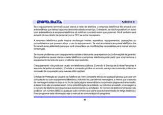 Apêndice B

Se o equipamento terminal causar danos à rede de telefone, a empresa telefônica lhe avisará com
antecedência que talvez haja uma descontinuidade no serviço. Entretanto, se não for possível um aviso
com antecedência à empresa telefônica irá notificar o usuário assim que possível. Você também será
avisado de seu direito de reclamar com a FCC se achar necessário.

A empresa telefônica pode marcar mudanças nestes aparelhos, equipamentos, operações ou
procedimentos que possam afetar o uso do equipamento. Se isso acontecer a empresa telefônica lhe
fornecerá aviso adiantado para que você possa fazer as modificações necessárias para manter serviço
ininterrupto.

Se houver problemas com o equipamento contate o fabricante para reparos e (ou) informações de garantia.
Se o problema causar danos a rede telefônica a empresa telefônica pode pedir que você remova o
equipamento da rede ate que o problema seja resolvido.

O equipamento não pode ser usado em telefones públicos. Conexão à Serviço de Linhas Parceiras é
assunto de tarifas do estado. (Contate a comissão pública do estado, serviço de comissão pública ou
comissão de corporação para maiores informações).

O Artigo de Proteção ao Usuário de Telefone de 1991 considera fora da lei qualquer pessoa que usar um
computador ou outro equipamento eletrônico, incluindo fax, para enviar mensagens, a menos que o assunto
da mensagem esteja no topo e no fim de cada página transmitida ou na primeira página da transmissão,
a data e hora são enviadas assim como a identificação de entidade, ou indivíduo enviando a mensagem e
o número de telefone da máquina que está enviando ou entidades. (O número de telefone fornecido não
pode ser um número 0800 ou qualquer outro número que cobre taxa de transmissão de longa distância.)
Para programar esta informação veja o manual de comunicação do programa.

                                                  83
 