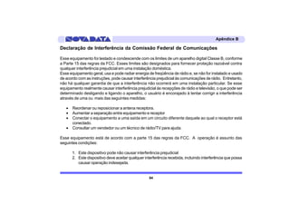 Apêndice B

Declaração de Interferência da Comissão Federal de Comunicações

Esse equipamento foi testado e condescende com os limites de um aparelho digital Classe B, conforme
a Parte 15 das regras da FCC. Esses limites são designados para fornecer proteção razoável contra
qualquer interferência prejudicial em uma instalação doméstica.
Esse equipamento geral, usa e pode radiar energia de freqüência de rádio e, se não for instalado e usado
de acordo com as instruções, pode causar interferência prejudicial às comunicações de rádio. Entretanto,
não há qualquer garantia de que a interferência não ocorrerá em uma instalação particular. Se esse
equipamento realmente causar interferência prejudicial às recepções de rádio e televisão, o que pode ser
determinado desligando e ligando o aparelho, o usuário é encorajado à tentar corrigir a interferência
através de uma ou mais das seguintes medidas:

   •   Reordenar ou reposicionar a antena receptora.
   •   Aumentar a separação entre equipamento e receptor
   •   Conectar o equipamento a uma saída em um circuito diferente daquele ao qual o receptor está
       conectado.
   •   Consultar um vendedor ou um técnico de rádio/TV para ajuda.

Esse equipamento está de acordo com a parte 15 das regras da FCC. A operação é assunto das
seguintes condições:

       1. Este dispositivo pode não causar interferência prejudicial
       2. Este dispositivo deve aceitar qualquer interferência recebida, incluindo interferência que possa
          causar operação indesejada.


                                                   84
 