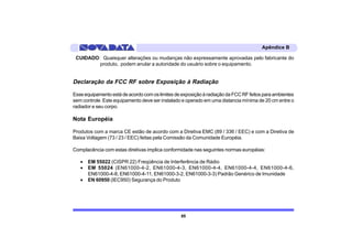 Apêndice B

 CUIDADO: Quaisquer alterações ou mudanças não expressamente aprovadas pelo fabricante do
         produto, podem anular a autoridade do usuário sobre o equipamento.


Declaração da FCC RF sobre Exposição à Radiação

Esse equipamento está de acordo com os limites de exposição à radiação da FCC RF feitos para ambientes
sem controle. Este equipamento deve ser instalado e operado em uma distancia mínima de 20 cm entre o
radiador e seu corpo.

Nota Européia

Produtos com a marca CE estão de acordo com a Diretiva EMC (89 / 336 / EEC) e com a Diretiva de
Baixa Voltagem (73 / 23 / EEC) feitas pela Comissão da Comunidade Européia.

Complacência com estas diretivas implica conformidade nas seguintes normas européias:

   •   EM 55022 (CISPR 22) Freqüência de Interferência de Rádio
   •   EM 55024 (EN61000-4-2, EN61000-4-3, EN61000-4-4, EN61000-4-4, EN61000-4-6,
       EN61000-4-8, EN61000-4-11, EN61000-3-2, EN61000-3-3) Padrão Genérico de Imunidade
   •   EN 60950 (IEC950) Segurança do Produto




                                                 85
 