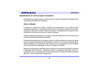 Apêndice B

Departamento de Comunicações Canadense

    Este equipamento digital classe B, está de acordo com todos os requisitos dos Regulamentos
    de Causas de Interferências Canadense.

    Sobre o Modem

    A etiqueta da Indústria do Canadá, identifica este equipamento como certificado. Esta
    certificação significa que o equipamento está de acordo com alguns requisitos de proteção,
    segurança e operação de rede de telecomunicações. O departamento não garante que o
    equipamento irá funcionar do jeito que o usuário de desejar.

    Antes de instalar este equipamento, os usuários devem se certificar de que é permissível a sua
    conexão à empresa local de telecomunicações.

    O equipamento também deve ser instalado usando um método aceitável de conexão. Em alguns
    casos, uma linha individual pode ser extendida por meios de um conector certificado (fio de
    extensão telefônico). O usuário deve estar ciente de que a complacência com as condições
    acima pode não evitar degradação do serviço em algumas situações.

    Reparos em equipamentos certificados devem ser feitos por uma empresa Canadense autorizada
    e designada pelo fornecedor. Quaisquer reparos ou alterações feitas pelo usuário no
    equipamento ou mau funcionamento do mesmo pode levar à empresa de telecomunicações
    pedir que o usuário desconecte o equipamento.


                                               86
 