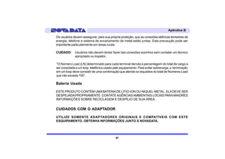 Apêndice B

Os usuários devem assegurar, para sua própria proteção, que as conexões elétricas terrestres de
energia, telefone e sistema de encanamento de metal estão juntas. Esta precaução pode ser
importante particularmente em áreas rurais.

CUIDADO:     Usuários não devem tentar fazer tais conexões sozinhos sem contatar um técnico
             apropriado ou inspetor.

“O Número Load (LN) determinado para cada terminal denota a percentagem do total de carga a
ser conectada a um loop telefônico usado pelo equipamento. Pare evitar sobrecarga, a terminação
em um loop deve consistir de uma combinação que atenda os requisitos do total de Números Load
que não exceda 100”.

Bateria Usada

ESTE PRODUTO CONTÉM UMA BATERIA DE LITIO-ION OU NIQUEL-METAL. ELA DEVE SER
DESPEJADA PROPRIAMENTE. CONTATE AGÊNCIAS AMBIENTAIS LOCAIS PARA MAIORES
INFORMAÇÕES SOBRE RECICLAGEM E DESPEJO DE SUA ÁREA.


CUIDADOS COM O ADAPTADOR

UTILIZE SOMENTE ADAPTADORES ORIGINAIS E COMPATÍVEIS COM ESTE
ESQUIPAMENTO. OBTENHA INFORMAÇÕES JUNTO À NOVADATA.




                                           87
 