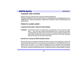 Apêndice B

CUIDADOS COM A BATERIA

PERIGO DE EXPLOSÃO SE FOR TROCADA IMPROPRIAMENTE.
TROQUE SOMENTE POR UM TIPO IGUAL OU EQUIVALENTE RECOMENDADO PELO
FABRICANTE. DESPEJE BATERIAS USADAS DE ACORDO COM AS INSTRUÇÕES DO
FABRICANTE.

PRODUTO CLASSE LASER 1

LASERSCHUTZKLASSE 1 PRODUTO PARA EN60825

CUIDADO: Este produto contém um sistema laser e é classificado como um produto “classe
         laser 1”. Para usar este modelo apropriadamente leia o manual de instruções
         cuidadosamente e guarde-o para uso no futuro. Em caso de qualquer problema com
         este modelo contate o seu serviço autorizado mais próximo. Para evitar exposição
         direta do raio laser não tente abrir este produto.

Acordo de Licença de DVD da Macrovision

Este produto possui tecnologia de proteção de direitos autorais que é protegida por métodos de
algumas patentes americanas e outros direitos de propriedade da Corporação Macrovision e
outros donos de direitos. O uso desta tecnologia deve ser autorizado pela Corporação
Macrovision e é para uso caseiro e outros usos limitados somente a menos que seja autorizado
outro tipo de uso pela Corporação Macrovision, Engenharia reversa ou desmontagem é proibida.


                                          88
 