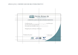 APLICAÇÃO| CERTIFICADO DE RECONHECIMENTO




                           CERTIFICADO DE RECONHECIMENTO

                    Certificamos que _________________________ contribuiu para
                    para Nova Roma Jr no período de _______ a ________
                    encerrando suas atividades como _________________.

                    Obrigado pela contribuição e dedicação.




                 Presidente Executivo                            Colaborador
 
