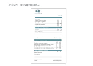 APLICAÇÃO| CHECK LIST PROJETUAL




                          Checklist de abertura do Projeto                              Check list


                          Precificação                                              Sim       Não

                          Relatório Inicial do Projeto
                          Carta convite ao professor
                          Orientador assinada
                          Fluxo de caixa do projeto


                          Parecer do Acessor de Qualidade
                                                                                    Sim       Não
                          Aprovado
                          Motivo da Rejeição




                          Acessor                                           Gerente do projeto
                         Checklist de Fechamento do Projeto
                                                                                  Sim       Não

                         Check list de abertura completo
                         Relatório Final assinado pelo cliente do projeto
                         Certificado de consultor destaque semana
                         Certificado de consultor destaque do projeto
                         Declaração de Participação assinada pelo cliente
                         Parecer do Acessor de Qualidade
                                                                                  Sim       Não
                         Projeto Concluido
                         Observações




                         Acessor                                       Gerente do projeto
 