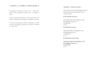 A MARCA | FAMÍLIA TIPOGRÁFICA
                                                           TRAJAN ( Família Base )

No logotipo da Empresa a fonte base é a Trajan Pro,        ABCDEFGHIJLMNOPQRSTUVXZ
porém sofreu pequenas alterações para se adequar à         abcdefghijlmnopqrstuvxz
marca.                                                     1234567890
                                                           GARAMOND (Normal)
A fonte institucional adotada é a Garamond. Ela deve ser
usada em qualquer mídia impressa ou digital da empresa.    ABCDEFGHIJLMNOPQRSTUVXZ
                                                           abcdefghijlmnopqrstuvxz
A fonte foi projetada por Robert Slimbach, em 1989,        1234567890
com base em páginas impressas por Claude Garamond          (.,!?”’)
no século XVI.
                                                           GARAMOND (Italico)

                                                           ABCDEFGHIJLMNOPQRSTUVXZ
                                                           abcdefghijlmnopqrstuvxz
                                                           1234567890
                                                           (.,!?”’)
                                                           GARAMOND (Semi-bold)

                                                           ABCDEFGHIJLMNOPQRSTUVXZ
                                                           abcdefghijlmnopqrstuvxz
                                                           1234567890
                                                           (.,!?”’)
 