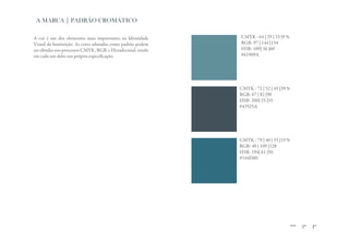 A MARCA | PADRÃO CROMÁTICO

A cor é um dos elementos mais importantes na Identidade      CMYK : 64 | 29 | 33 |9 %
Visual da Instituição. As cores adotadas como padrão podem   RGB: 97 | 144 |154
ser obtidas nos processos CMYK, RGB, e Hexadecimal, tendo    HSB: 189| 36 |60
em cada um deles sua própria especificação.                  #61909A




                                                             CMYK : 72 | 52 | 45 |39 %
                                                             RGB: 67 | 82 |90
                                                             HSB: 200| 25 |35
                                                             #43525A




                                                             CMYK : 79 | 40 | 35 |19 %
                                                             RGB: 49 | 109 |128
                                                             HSB: 194| 61 |50
                                                             #316D80
 