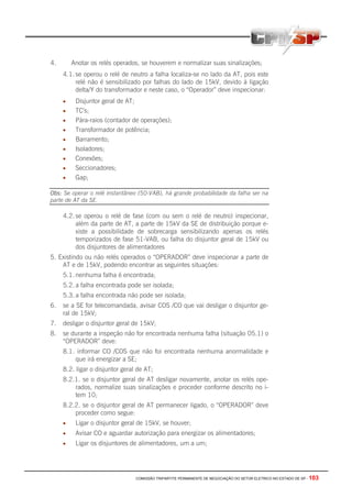 COMISSÃO TRIPARTITE PERMANENTE DE NEGOCIAÇÃO DO SETOR ELETRICO NO ESTADO DE SP - 103
4. Anotar os relés operados, se houverem e normalizar suas sinalizações;
4.1. se operou o relé de neutro a falha localiza-se no lado da AT, pois este
relé não é sensibilizado por falhas do lado de 15kV, devido à ligação
delta/Y do transformador e neste caso, o “Operador” deve inspecionar:
• Disjuntor geral de AT;
• TC’s;
• Pára-raios (contador de operações);
• Transformador de potência;
• Barramento;
• Isoladores;
• Conexões;
• Seccionadores;
• Gap;
Obs: Se operar o relé instantâneo (50-VAB), há grande probabilidade da falha ser na
parte de AT da SE.
4.2. se operou o relé de fase (com ou sem o relé de neutro) inspecionar,
além da parte de AT, a parte de 15kV da SE de distribuição porque e-
xiste a possibilidade de sobrecarga sensibilizando apenas os relés
temporizados de fase 51-VAB, ou falha do disjuntor geral de 15kV ou
dos disjuntores de alimentadores
5. Existindo ou não relés operados o “OPERADOR” deve inspecionar a parte de
AT e de 15kV, podendo encontrar as seguintes situações:
5.1. nenhuma falha é encontrada;
5.2. a falha encontrada pode ser isolada;
5.3. a falha encontrada não pode ser isolada;
6. se a SE for telecomandada, avisar COS /CO que vai desligar o disjuntor ge-
ral de 15kV;
7. desligar o disjuntor geral de 15kV;
8. se durante a inspeção não for encontrada nenhuma falha (situação 05.1) o
“OPERADOR” deve:
8.1. informar CO /COS que não foi encontrada nenhuma anormalidade e
que irá energizar a SE;
8.2. ligar o disjuntor geral de AT;
8.2.1. se o disjuntor geral de AT desligar novamente, anotar os relés ope-
rados, normalize suas sinalizações e proceder conforme descrito no i-
tem 10;
8.2.2. se o disjuntor geral de AT permanecer ligado, o “OPERADOR” deve
proceder como segue:
• Ligar o disjuntor geral de 15kV, se houver;
• Avisar CO e aguardar autorização para energizar os alimentadores;
• Ligar os disjuntores de alimentadores, um a um;
 