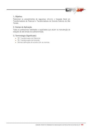 COMISSÃO TRIPARTITE PERMANENTE DE NEGOCIAÇÃO DO SETOR ELETRICO NO ESTADO DE SP - 105
1. Objetivo:
Padronizar os procedimentos de segurança referente a Inspeção Geral em
Transformadores de Potencial e Transformadores de Corrente Externos de Alta
Tensão.
2. Campo de Aplicação:
Todos os profissionais habilitados e capacitados que atuam na manutenção de
estações de alta tensão da subtransmissão.
3. Terminologia (Significado):
• TP: Transformador de Potencial;
• TC: Transformador de Corrente;
• Demais definições de acordo com as normas.
 