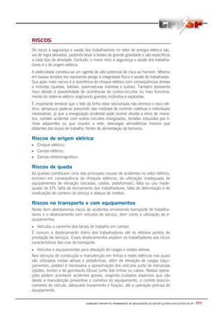 COMISSÃO TRIPARTITE PERMANENTE DE NEGOCIAÇÃO DO SETOR ELETRICO NO ESTADO DE SP - 111
RISCOS
Os riscos à segurança e saúde dos trabalhadores no setor de energia elétrica são,
via de regra elevados, podendo levar a lesões de grande gravidade e são específicos
a cada tipo de atividade. Contudo, o maior risco à segurança e saúde dos trabalha-
dores é o de origem elétrica.
A eletricidade constitui-se um agente de alto potencial de risco ao homem. Mesmo
em baixas tensões ela representa perigo à integridade física e saúde do trabalhador.
Sua ação mais nociva é a ocorrência do choque elétrico com conseqüências diretas
e indiretas (quedas, batidas, queimaduras indiretas e outras). Também apresenta
risco devido à possibilidade de ocorrências de curtos-circuitos ou mau funciona-
mento do sistema elétrico originando grandes incêndios e explosões.
É importante lembrar que o fato da linha estar seccionada não elimina o risco elé-
trico, tampouco pode-se prescindir das medidas de controle coletivas e individuais
necessárias, já que a energização acidental pode ocorrer devido a erros de mano-
bra, contato acidental com outros circuitos energizados, tensões induzidas por li-
nhas adjacentes ou que cruzam a rede, descargas atmosféricas mesmo que
distantes dos locais de trabalho, fontes de alimentação de terceiros.
Riscos de origem elétrica
• Choque elétrico;
• Campo elétrico;
• Campo eletromagnético.
Riscos de queda
As quedas constituem uma das principais causas de acidentes no setor elétrico,
ocorrem em conseqüência de choques elétricos, de utilização inadequada de
equipamentos de elevação (escadas, cestas, plataformas), falta ou uso inade-
quado de EPI, falta de treinamento dos trabalhadores, falta de delimitação e de
sinalização do canteiro do serviço e ataque de insetos.
Riscos no transporte e com equipamentos
Neste item abordaremos riscos de acidentes envolvendo transporte de trabalha-
dores e o deslocamento com veículos de serviço, bem como a utilização de e-
quipamentos.
• Veículos a caminho dos locais de trabalho em campo
É comum o deslocamento diário dos trabalhadores até os efetivos pontos de
prestação de serviços. Esses deslocamentos expõem os trabalhadores aos riscos
característicos das vias de transporte.
• Veículos e equipamentos para elevação de cargas e cestas aéreas.
Nos serviços de construção e manutenção em linhas e redes elétricas nos quais
são utilizados cestas aéreas e plataformas, além de elevação de cargas (equi-
pamentos, postes) é necessária a aproximação dos veículos junto às estruturas
(postes, torres) e do guindauto (Grua) junto das linhas ou cabos. Nestas opera-
ções podem acontecer acidentes graves, exigindo cuidados especiais que vão
desde a manutenção preventiva e corretiva do equipamento, o correto posicio-
namento do veículo, adequado travamento e fixação, até a operação precisa do
equipamento.
 