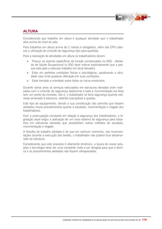 COMISSÃO TRIPARTITE PERMANENTE DE NEGOCIAÇÃO DO SETOR ELETRICO NO ESTADO DE SP - 119
ALTURA
Considerando que trabalho em altura é qualquer atividade que o trabalhador
atue acima do nível do solo.
Para trabalhos em altura acima de 2 metros é obrigatório, além dos EPI’s bási-
cos a utilização do cinturão de segurança tipo pára-quedista.
Para a realização de atividades em altura os trabalhadores devem:
• Possuir os exames específicos da função comprovados no ASO - Atesta-
do de Saúde Ocupacional (o ASO deve indicar explicitamente que a pes-
soa está apta a executar trabalho em local elevado);
• Estar em perfeitas condições físicas e psicológicas, paralisando a ativi-
dade caso sinta qualquer alteração em suas condições;
• Estar treinado e orientado sobre todos os riscos envolvidos.
Durante vários anos os serviços executados em estruturas elevadas eram reali-
zados com o cinturão de segurança abdominal e toda a movimentação era feita
sem um ponto de conexão, isto é, o trabalhador só teria segurança quando esti-
vesse amarrado à estrutura, estando susceptível a quedas.
Este tipo de equipamento, devido a sua constituição não permitia que fossem
adotados novos procedimentos quanto à escalada, movimentação e resgate dos
trabalhadores.
Com a preocupação constante em relação à segurança dos trabalhadores, a le-
gislação atual exigiu a aplicação de um novo sistema de segurança para traba-
lhos em estruturas elevadas que possibilitam outros métodos de escalada,
movimentação e resgate.
A filosofia de trabalho adotada é de que em nenhum momento, nas movimen-
tações durante a execução das tarefas, o trabalhador não poderá ficar desamar-
rado da estrutura.
Considerando que este processo é altamente dinâmico, a busca de novas solu-
ções e tecnologia deve ser uma constante meta a ser atingida para que a técni-
ca e os procedimentos adotados não fiquem ultrapassados.
 