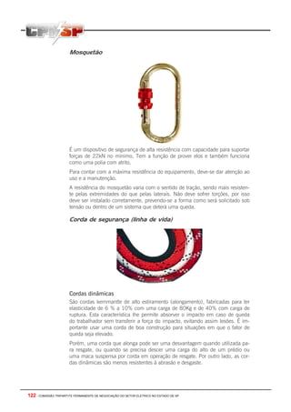 122 - COMISSÃO TRIPARTITE PERMANENTE DE NEGOCIAÇÃO DO SETOR ELETRICO NO ESTADO DE SP
Mosquetão
É um dispositivo de segurança de alta resistência com capacidade para suportar
forças de 22kN no mínimo. Tem a função de prover elos e também funciona
como uma polia com atrito.
Para contar com a máxima resistência do equipamento, deve-se dar atenção ao
uso e a manutenção.
A resistência do mosquetão varia com o sentido de tração, sendo mais resisten-
te pelas extremidades do que pelas laterais. Não deve sofrer torções, por isso
deve ser instalado corretamente, prevendo-se a forma como será solicitado sob
tensão ou dentro de um sistema que deterá uma queda.
Corda de segurança (linha de vida)
Cordas dinâmicas
São cordas kernmantle de alto estiramento (alongamento), fabricadas para ter
elasticidade de 6 % a 10% com uma carga de 80Kg e de 40% com carga de
ruptura. Esta característica lhe permite absorver o impacto em caso de queda
do trabalhador sem transferir a força do impacto, evitando assim lesões. É im-
portante usar uma corda de boa construção para situações em que o fator de
queda seja elevado.
Porém, uma corda que alonga pode ser uma desvantagem quando utilizada pa-
ra resgate, ou quando se precisa descer uma carga do alto de um prédio ou
uma maca suspensa por corda em operação de resgate. Por outro lado, as cor-
das dinâmicas são menos resistentes à abrasão e desgaste.
 