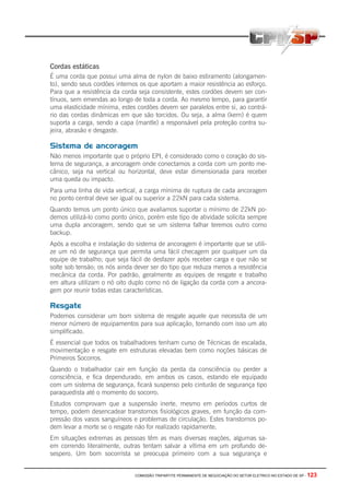 COMISSÃO TRIPARTITE PERMANENTE DE NEGOCIAÇÃO DO SETOR ELETRICO NO ESTADO DE SP - 123
Cordas estáticas
É uma corda que possui uma alma de nylon de baixo estiramento (alongamen-
to), sendo seus cordões internos os que aportam a maior resistência ao esforço.
Para que a resistência da corda seja consistente, estes cordões devem ser con-
tínuos, sem emendas ao longo de toda a corda. Ao mesmo tempo, para garantir
uma elasticidade mínima, estes cordões devem ser paralelos entre si, ao contrá-
rio das cordas dinâmicas em que são torcidos. Ou seja, a alma (kern) é quem
suporta a carga, sendo a capa (mantle) a responsável pela proteção contra su-
jeira, abrasão e desgaste.
Sistema de ancoragem
Não menos importante que o próprio EPI, é considerado como o coração do sis-
tema de segurança, a ancoragem onde conectamos a corda com um ponto me-
cânico, seja na vertical ou horizontal, deve estar dimensionada para receber
uma queda ou impacto.
Para uma linha de vida vertical, a carga mínima de ruptura de cada ancoragem
no ponto central deve ser igual ou superior a 22kN para cada sistema.
Quando temos um ponto único que avaliamos suportar o mínimo de 22kN po-
demos utilizá-lo como ponto único, porém este tipo de atividade solicita sempre
uma dupla ancoragem, sendo que se um sistema falhar teremos outro como
backup.
Após a escolha e instalação do sistema de ancoragem é importante que se utili-
ze um nó de segurança que permita uma fácil checagem por qualquer um da
equipe de trabalho; que seja fácil de desfazer após receber carga e que não se
solte sob tensão; os nós ainda dever ser do tipo que reduza menos a resistência
mecânica da corda. Por padrão, geralmente as equipes de resgate e trabalho
em altura utilizam o nó oito duplo como nó de ligação da corda com a ancora-
gem por reunir todas estas características.
Resgate
Podemos considerar um bom sistema de resgate aquele que necessita de um
menor número de equipamentos para sua aplicação, tornando com isso um ato
simplificado.
É essencial que todos os trabalhadores tenham curso de Técnicas de escalada,
movimentação e resgate em estruturas elevadas bem como noções básicas de
Primeiros Socorros.
Quando o trabalhador cair em função da perda da consciência ou perder a
consciência, e fica dependurado, em ambos os casos, estando ele equipado
com um sistema de segurança, ficará suspenso pelo cinturão de segurança tipo
paraquedista até o momento do socorro.
Estudos comprovam que a suspensão inerte, mesmo em períodos curtos de
tempo, podem desencadear transtornos fisiológicos graves, em função da com-
pressão dos vasos sanguíneos e problemas de circulação. Estes transtornos po-
dem levar a morte se o resgate não for realizado rapidamente.
Em situações extremas as pessoas têm as mais diversas reações, algumas sa-
em correndo literalmente, outras tentam salvar a vítima em um profundo de-
sespero. Um bom socorrista se preocupa primeiro com a sua segurança e
 
