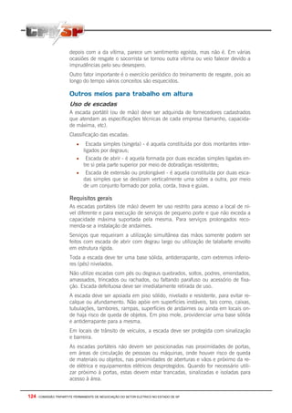 124 - COMISSÃO TRIPARTITE PERMANENTE DE NEGOCIAÇÃO DO SETOR ELETRICO NO ESTADO DE SP
depois com a da vítima, parece um sentimento egoísta, mas não é. Em várias
ocasiões de resgate o socorrista se tornou outra vítima ou veio falecer devido a
imprudências pelo seu desespero.
Outro fator importante é o exercício periódico do treinamento de resgate, pois ao
longo do tempo vários conceitos são esquecidos.
Outros meios para trabalho em altura
Uso de escadas
A escada portátil (ou de mão) deve ser adquirida de fornecedores cadastrados
que atendam as especificações técnicas de cada empresa (tamanho, capacida-
de máxima, etc).
Classificação das escadas:
• Escada simples (singela) - é aquela constituída por dois montantes inter-
ligados por degraus;
• Escada de abrir - é aquela formada por duas escadas simples ligadas en-
tre si pela parte superior por meio de dobradiças resistentes;
• Escada de extensão ou prolongável - é aquela constituída por duas esca-
das simples que se deslizam verticalmente uma sobre a outra, por meio
de um conjunto formado por polia, corda, trava e guias.
Requisitos gerais
As escadas portáteis (de mão) devem ter uso restrito para acesso a local de ní-
vel diferente e para execução de serviços de pequeno porte e que não exceda a
capacidade máxima suportada pela mesma. Para serviços prolongados reco-
menda-se a instalação de andaimes.
Serviços que requeiram a utilização simultânea das mãos somente podem ser
feitos com escada de abrir com degrau largo ou utilização de talabarte envolto
em estrutura rígida.
Toda a escada deve ter uma base sólida, antiderrapante, com extremos inferio-
res (pés) nivelados.
Não utilize escadas com pés ou degraus quebrados, soltos, podres, emendados,
amassados, trincados ou rachados, ou faltando parafuso ou acessório de fixa-
ção. Escada defeituosa deve ser imediatamente retirada de uso.
A escada deve ser apoiada em piso sólido, nivelado e resistente, para evitar re-
calque ou afundamento. Não apóie em superfícies instáveis, tais como, caixas,
tubulações, tambores, rampas, superfícies de andaimes ou ainda em locais on-
de haja risco de queda de objetos. Em piso mole, providenciar uma base sólida
e antiderrapante para a mesma.
Em locais de trânsito de veículos, a escada deve ser protegida com sinalização
e barreira.
As escadas portáteis não devem ser posicionadas nas proximidades de portas,
em áreas de circulação de pessoas ou máquinas, onde houver risco de queda
de materiais ou objetos, nas proximidades de aberturas e vãos e próximo da re-
de elétrica e equipamentos elétricos desprotegidos. Quando for necessário utili-
zar próximo à portas, estas devem estar trancadas, sinalizadas e isoladas para
acesso à área.
 