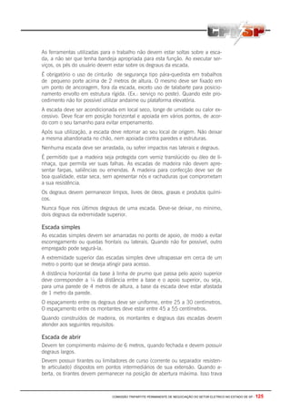 COMISSÃO TRIPARTITE PERMANENTE DE NEGOCIAÇÃO DO SETOR ELETRICO NO ESTADO DE SP - 125
As ferramentas utilizadas para o trabalho não devem estar soltas sobre a esca-
da, a não ser que tenha bandeja apropriada para esta função. Ao executar ser-
viços, os pés do usuário devem estar sobre os degraus da escada.
É obrigatório o uso de cinturão de segurança tipo pára-quedista em trabalhos
de pequeno porte acima de 2 metros de altura. O mesmo deve ser fixado em
um ponto de ancoragem, fora da escada, exceto uso de talabarte para posicio-
namento envolto em estrutura rígida. (Ex.: serviço no poste). Quando este pro-
cedimento não for possível utilizar andaime ou plataforma elevatória.
A escada deve ser acondicionada em local seco, longe de umidade ou calor ex-
cessivo. Deve ficar em posição horizontal e apoiada em vários pontos, de acor-
do com o seu tamanho para evitar empenamento.
Após sua utilização, a escada deve retornar ao seu local de origem. Não deixar
a mesma abandonada no chão, nem apoiada contra paredes e estruturas.
Nenhuma escada deve ser arrastada, ou sofrer impactos nas laterais e degraus.
É permitido que a madeira seja protegida com verniz translúcido ou óleo de li-
nhaça, que permita ver suas falhas. As escadas de madeira não devem apre-
sentar farpas, saliências ou emendas. A madeira para confecção deve ser de
boa qualidade, estar seca, sem apresentar nós e rachaduras que comprometam
a sua resistência.
Os degraus devem permanecer limpos, livres de óleos, graxas e produtos quími-
cos.
Nunca fique nos últimos degraus de uma escada. Deve-se deixar, no mínimo,
dois degraus da extremidade superior.
Escada simples
As escadas simples devem ser amarradas no ponto de apoio, de modo a evitar
escorregamento ou quedas frontais ou laterais. Quando não for possível, outro
empregado pode segurá-la.
A extremidade superior das escadas simples deve ultrapassar em cerca de um
metro o ponto que se deseja atingir para acesso.
A distância horizontal da base à linha de prumo que passa pelo apoio superior
deve corresponder a ¼ da distância entre a base e o apoio superior, ou seja,
para uma parede de 4 metros de altura, a base da escada deve estar afastada
de 1 metro da parede.
O espaçamento entre os degraus deve ser uniforme, entre 25 a 30 centímetros.
O espaçamento entre os montantes deve estar entre 45 a 55 centímetros.
Quando construídos de madeira, os montantes e degraus das escadas devem
atender aos seguintes requisitos:
Escada de abrir
Devem ter comprimento máximo de 6 metros, quando fechada e devem possuir
degraus largos.
Devem possuir tirantes ou limitadores de curso (corrente ou separador resisten-
te articulado) dispostos em pontos intermediários de sua extensão. Quando a-
berta, os tirantes devem permanecer na posição de abertura máxima. Isso trava
 