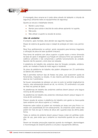 128 - COMISSÃO TRIPARTITE PERMANENTE DE NEGOCIAÇÃO DO SETOR ELETRICO NO ESTADO DE SP
O empregado deve amarrar-se à cesta aérea através de talabarte e cinturão de
segurança utilizando todos os equipamentos de segurança.
Quanto ao veículo o trabalhador deverá:
• Manter o piso limpo;
• Atentar para subida e descida da cesta aéreas apoiando no suporte;
• Não pular,
• Não utilizar o suporte ou escada de acesso.
Uso de andaime
O andaime, após montado, deve atender aos seguintes requisitos:
Dispor de sistema de guarda-corpo e rodapé de proteção em todo o seu períme-
tro.
Deve ficar perfeitamente na vertical, sendo necessário para terrenos irregulares
a utilização de placa de base ajustável (macaco).
Para torres de andaime com altura superior a quatro vezes a menor dimensão
da base de apoio é obrigatório sua fixação em estrutura firme que apresente re-
sistência suficiente e não comprometa o perfeito funcionamento da unidade.
Quando não for possível, a torre deve ser estaiada.
A plataforma de trabalho dos andaimes deve ter forração completa, antiderra-
pante, ser nivelada e fixada de modo seguro e resistente.
Os pisos da plataforma de trabalho não podem ultrapassar em 25 centímetros
as laterais dos andaimes.
Não é permitido nenhum tipo de frestas nos pisos, que ocasionem queda de
ferramentas, tropeções ou torções. O vão máximo permitido entre as pranchas
deve ser de 2 centímetros.
Se houver necessidade de sobrepor um piso no outro no sentido longitudinal do
mesmo, esta sobreposição deverá ser de, no mínimo, 20 centímetros e só pode
ser feita nos pontos de apoio.
As plataformas de trabalho dos andaimes coletivos devem possuir uma largura
mínima de 90 centímetros.
As plataformas de trabalho dos andaimes individuais devem possuir largura mí-
nima de 60 centímetros.
Possuir escada de acesso à plataforma de trabalho com gaiola ou trava-queda
(para andaime com altura superior a 2 metros).
Andaimes sobre rodízio só podem ser montados em áreas com piso firme e ni-
velado com possibilidade de livre deslocamento. Os andaimes sobre rodízio não
podem ter mais do que 5 metros de altura até o guarda-corpo da última plata-
forma.
Todos os rodízios do andaime devem possuir travas e estar em perfeitas condi-
ções de uso, para evitar que o andaime se movimente quando da sua utiliza-
ção.
Devem ser tomadas precauções especiais quando da montagem, desmontagem
e movimentação de andaime próximo a circuitos e equipamento elétricos.
 